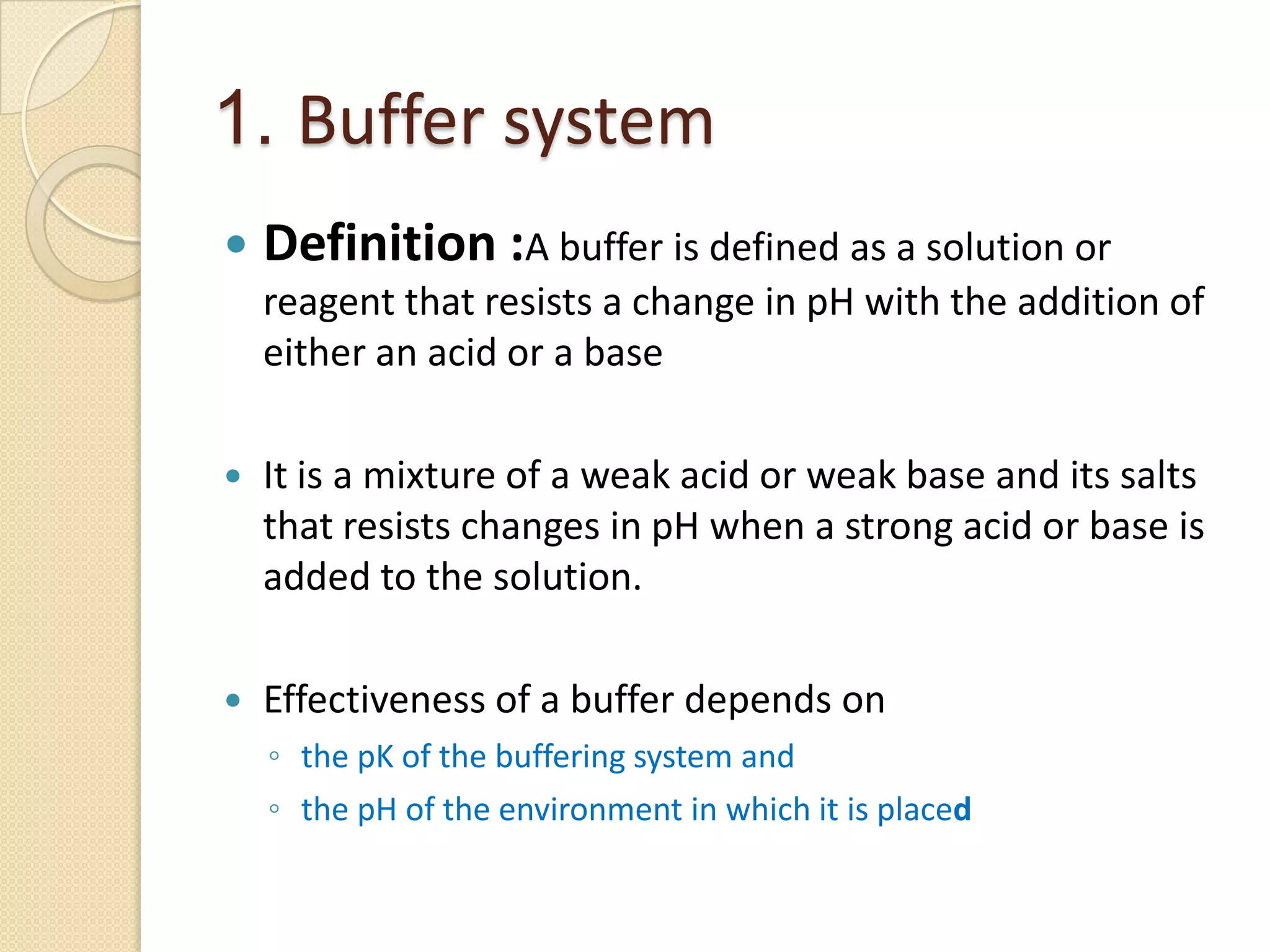 1. Buffer system
 Definition :A buffer is defined as a solution or
reagent that resists a change in pH with the addition of
either an acid or a base
 It is a mixture of a weak acid or weak base and its salts
that resists changes in pH when a strong acid or base is
added to the solution.
 Effectiveness of a buffer depends on
◦ the pK of the buffering system and
◦ the pH of the environment in which it is placed
 