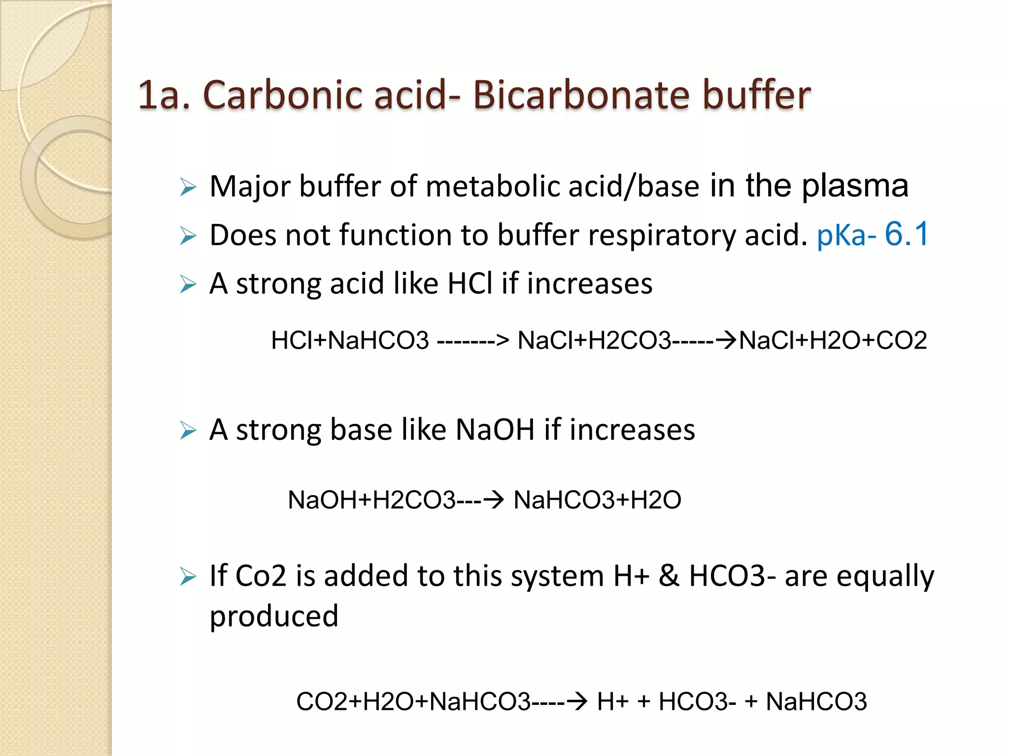 1a. Carbonic acid- Bicarbonate buffer
 Major buffer of metabolic acid/base in the plasma
 Does not function to buffer respiratory acid. pKa- 6.1
 A strong acid like HCl if increases
 A strong base like NaOH if increases
 If Co2 is added to this system H+ & HCO3- are equally
produced
HCl+NaHCO3 -------> NaCl+H2CO3-----NaCl+H2O+CO2
NaOH+H2CO3--- NaHCO3+H2O
CO2+H2O+NaHCO3---- H+ + HCO3- + NaHCO3
 