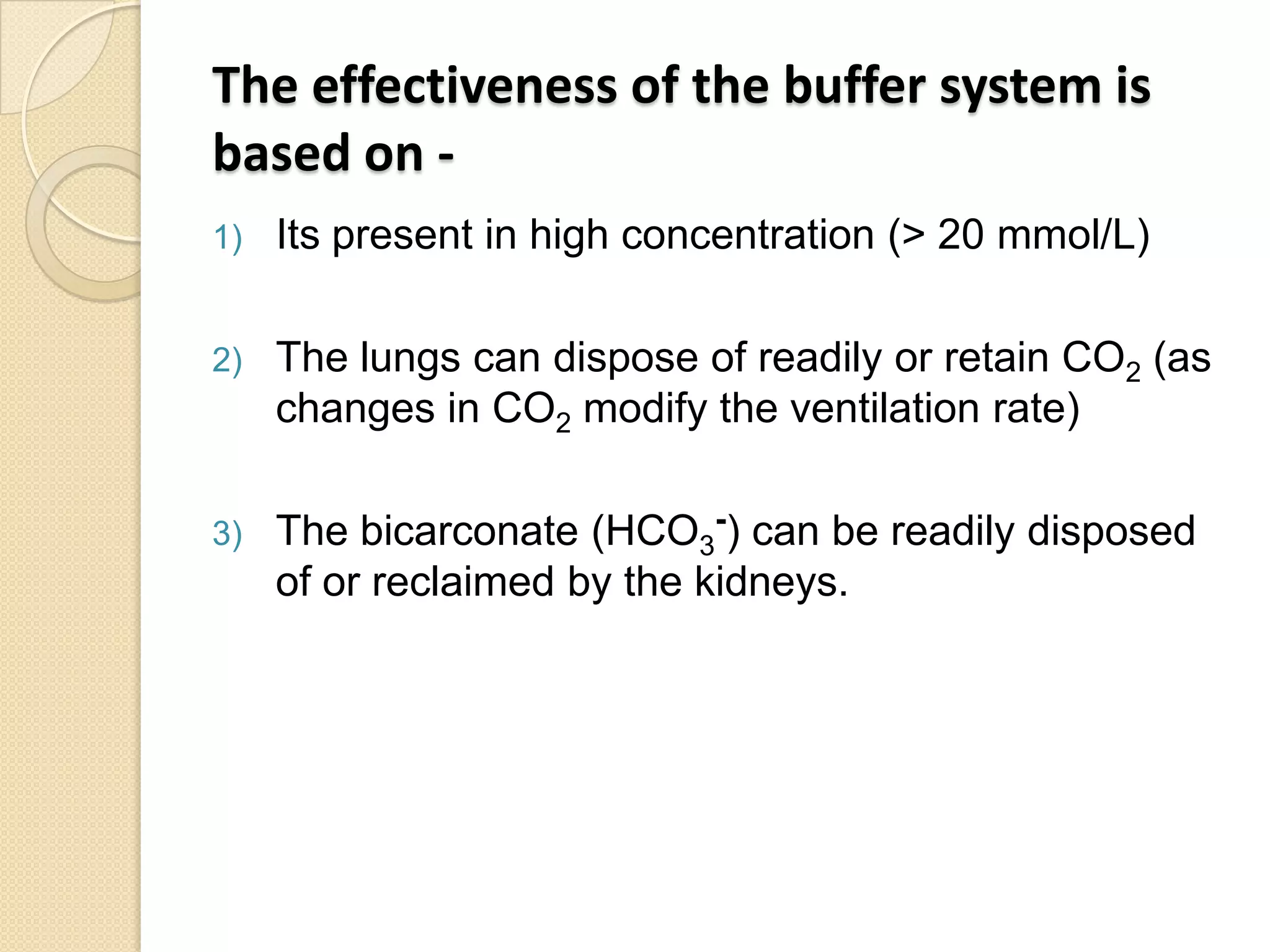 The effectiveness of the buffer system is
based on -
1) Its present in high concentration (> 20 mmol/L)
2) The lungs can dispose of readily or retain CO2 (as
changes in CO2 modify the ventilation rate)
3) The bicarconate (HCO3
-) can be readily disposed
of or reclaimed by the kidneys.
 