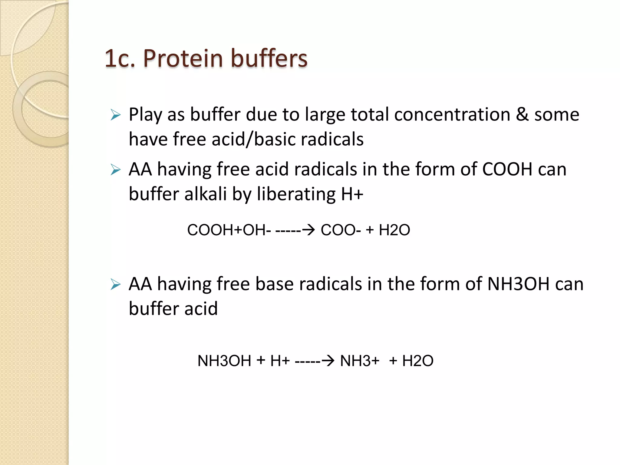 1c. Protein buffers
 Play as buffer due to large total concentration & some
have free acid/basic radicals
 AA having free acid radicals in the form of COOH can
buffer alkali by liberating H+
 AA having free base radicals in the form of NH3OH can
buffer acid
COOH+OH- ----- COO- + H2O
NH3OH + H+ ----- NH3+ + H2O
 