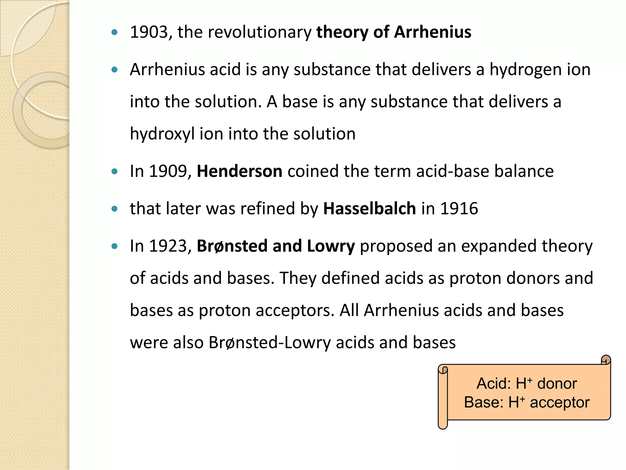  1903, the revolutionary theory of Arrhenius
 Arrhenius acid is any substance that delivers a hydrogen ion
into the solution. A base is any substance that delivers a
hydroxyl ion into the solution
 In 1909, Henderson coined the term acid-base balance
 that later was refined by Hasselbalch in 1916
 In 1923, Brønsted and Lowry proposed an expanded theory
of acids and bases. They defined acids as proton donors and
bases as proton acceptors. All Arrhenius acids and bases
were also Brønsted-Lowry acids and bases
Acid: H+ donor
Base: H+ acceptor
 