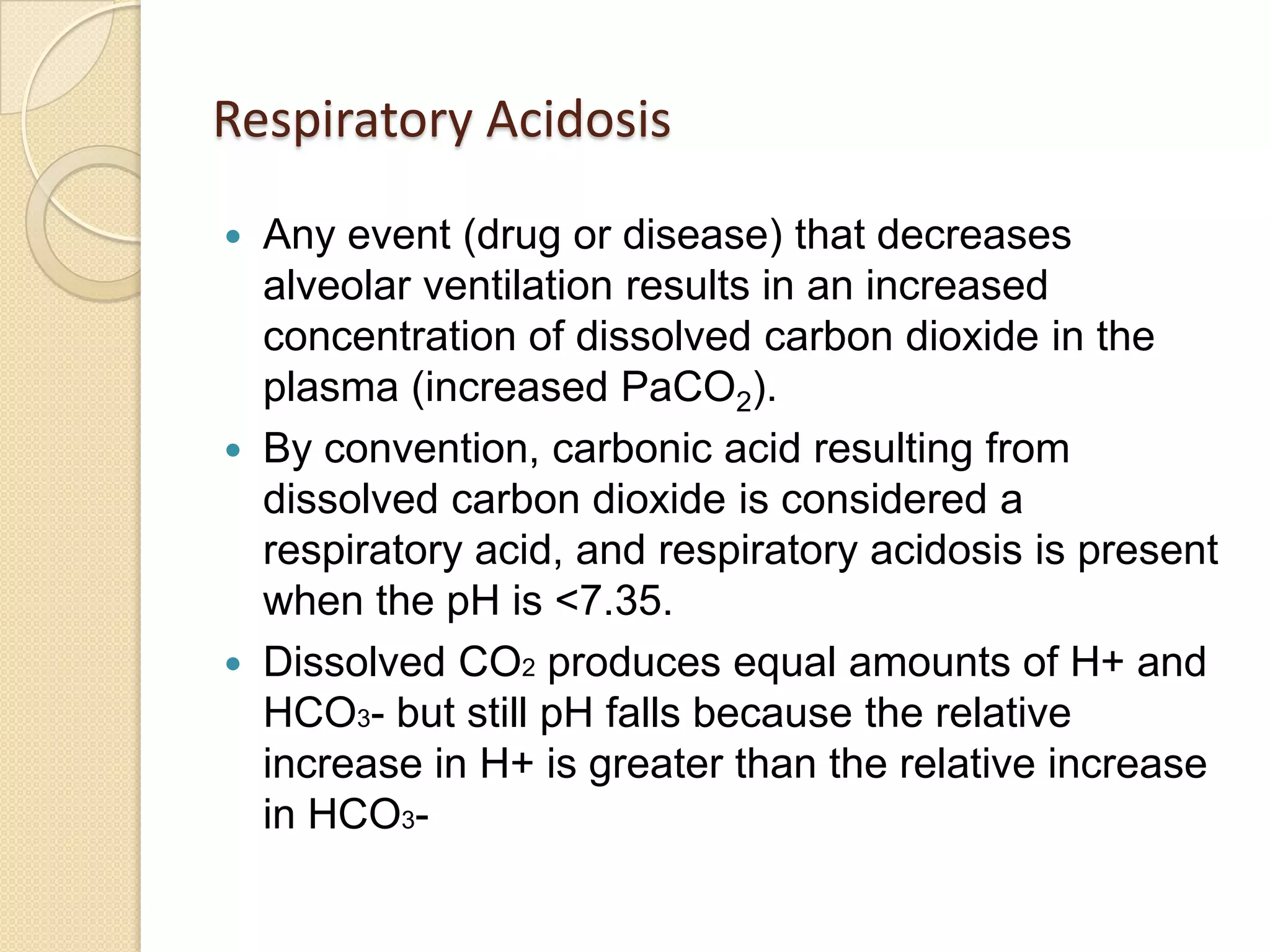 Respiratory Acidosis
 Any event (drug or disease) that decreases
alveolar ventilation results in an increased
concentration of dissolved carbon dioxide in the
plasma (increased PaCO2).
 By convention, carbonic acid resulting from
dissolved carbon dioxide is considered a
respiratory acid, and respiratory acidosis is present
when the pH is <7.35.
 Dissolved CO2 produces equal amounts of H+ and
HCO3- but still pH falls because the relative
increase in H+ is greater than the relative increase
in HCO3-
 