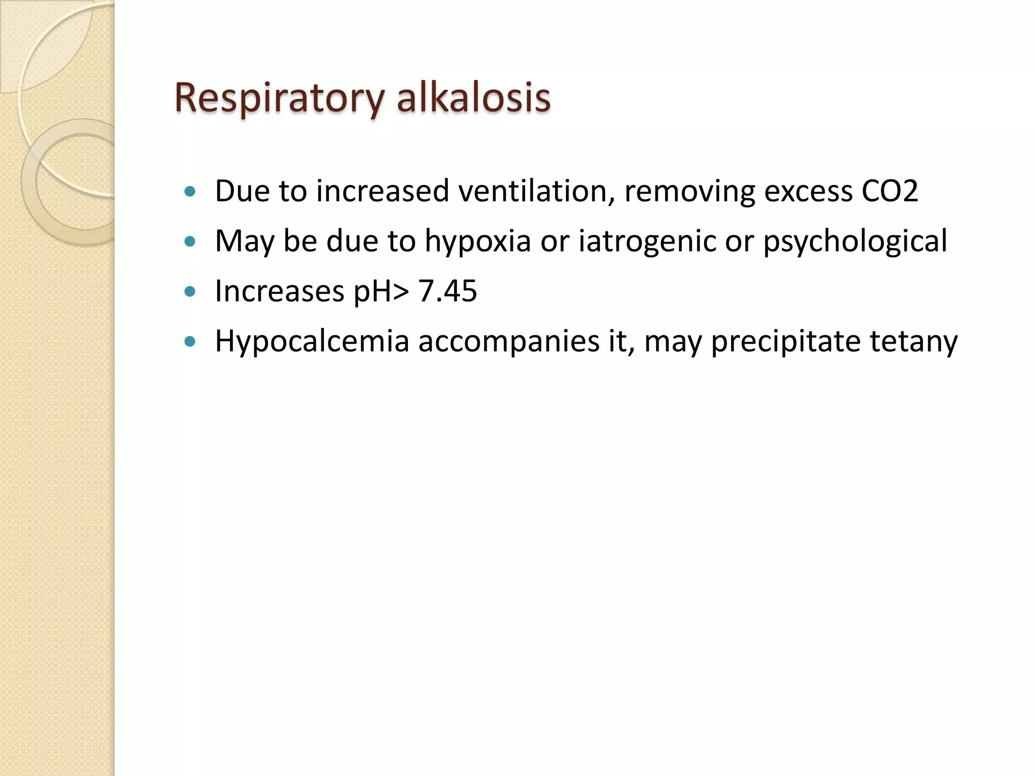 Respiratory alkalosis
 Due to increased ventilation, removing excess CO2
 May be due to hypoxia or iatrogenic or psychological
 Increases pH> 7.45
 Hypocalcemia accompanies it, may precipitate tetany
 