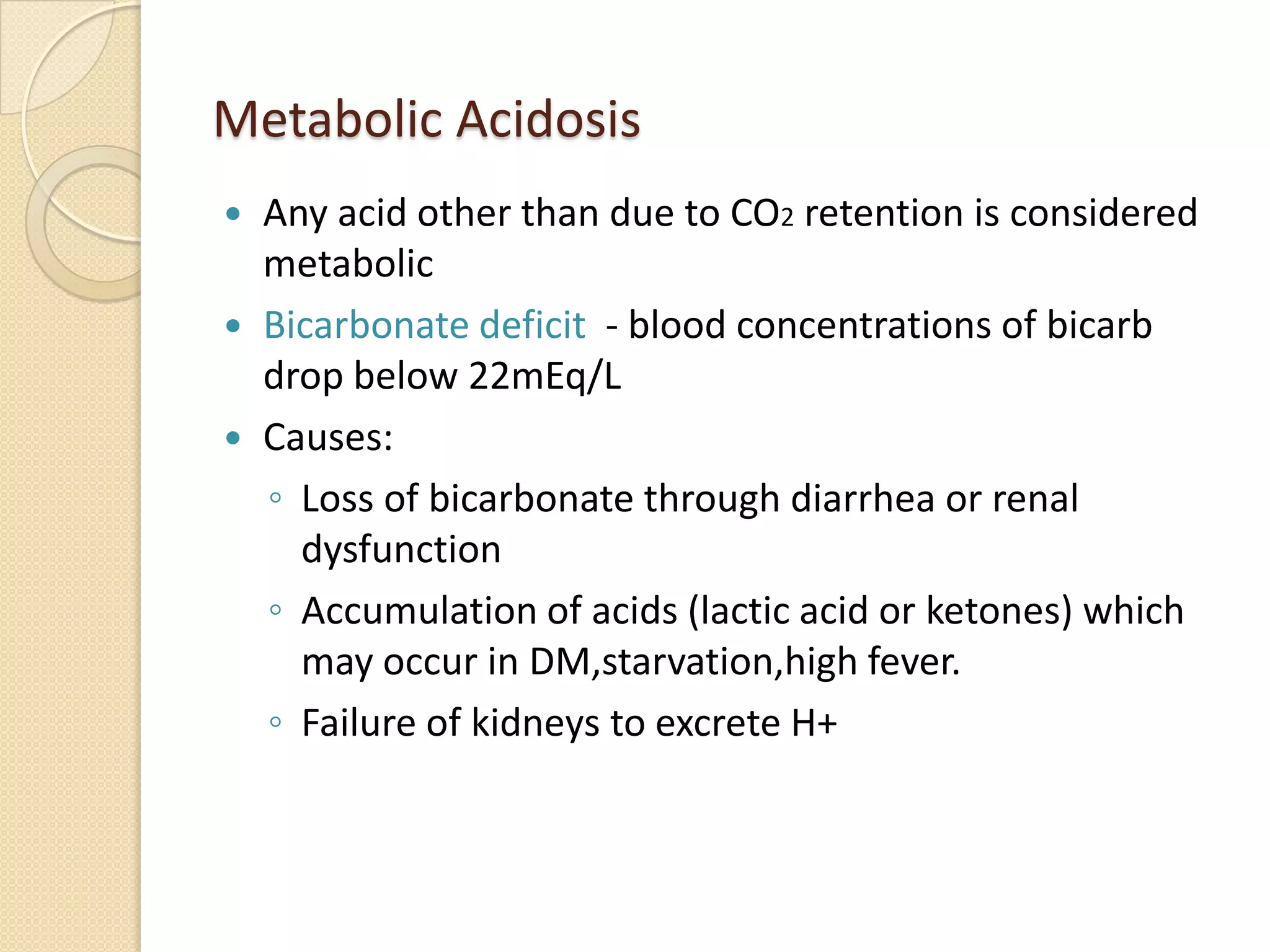 Metabolic Acidosis
 Any acid other than due to CO2 retention is considered
metabolic
 Bicarbonate deficit - blood concentrations of bicarb
drop below 22mEq/L
 Causes:
◦ Loss of bicarbonate through diarrhea or renal
dysfunction
◦ Accumulation of acids (lactic acid or ketones) which
may occur in DM,starvation,high fever.
◦ Failure of kidneys to excrete H+
 