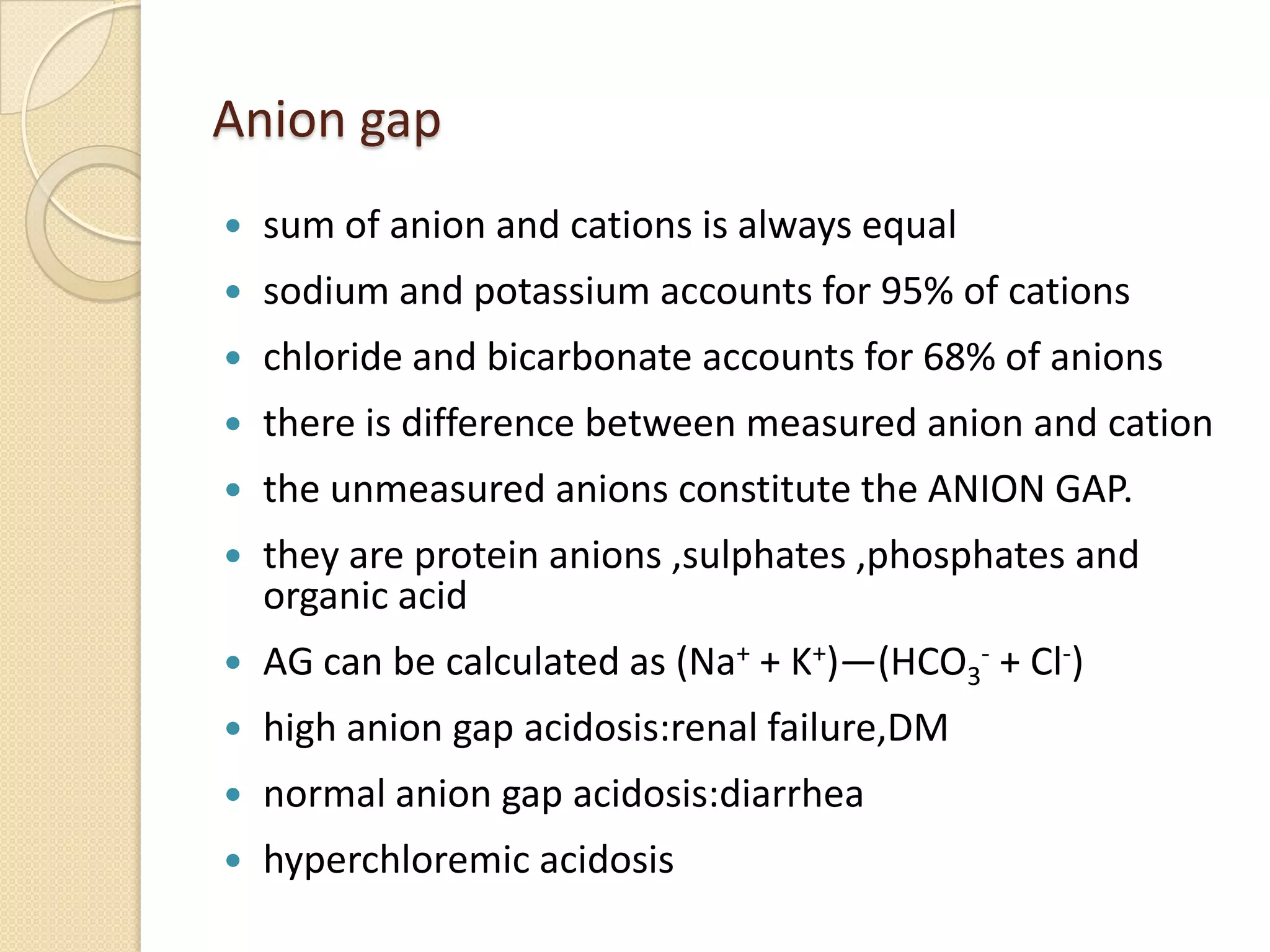 Anion gap
 sum of anion and cations is always equal
 sodium and potassium accounts for 95% of cations
 chloride and bicarbonate accounts for 68% of anions
 there is difference between measured anion and cation
 the unmeasured anions constitute the ANION GAP.
 they are protein anions ,sulphates ,phosphates and
organic acid
 AG can be calculated as (Na+ + K+)—(HCO3
- + Cl-)
 high anion gap acidosis:renal failure,DM
 normal anion gap acidosis:diarrhea
 hyperchloremic acidosis
 