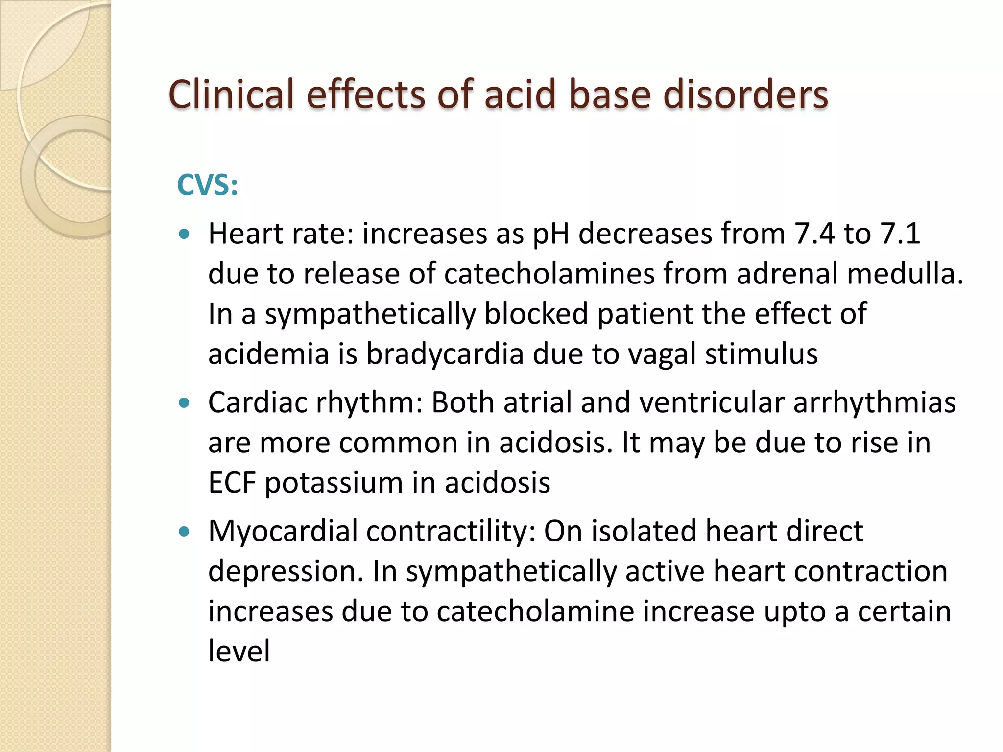 Clinical effects of acid base disorders
CVS:
 Heart rate: increases as pH decreases from 7.4 to 7.1
due to release of catecholamines from adrenal medulla.
In a sympathetically blocked patient the effect of
acidemia is bradycardia due to vagal stimulus
 Cardiac rhythm: Both atrial and ventricular arrhythmias
are more common in acidosis. It may be due to rise in
ECF potassium in acidosis
 Myocardial contractility: On isolated heart direct
depression. In sympathetically active heart contraction
increases due to catecholamine increase upto a certain
level
 