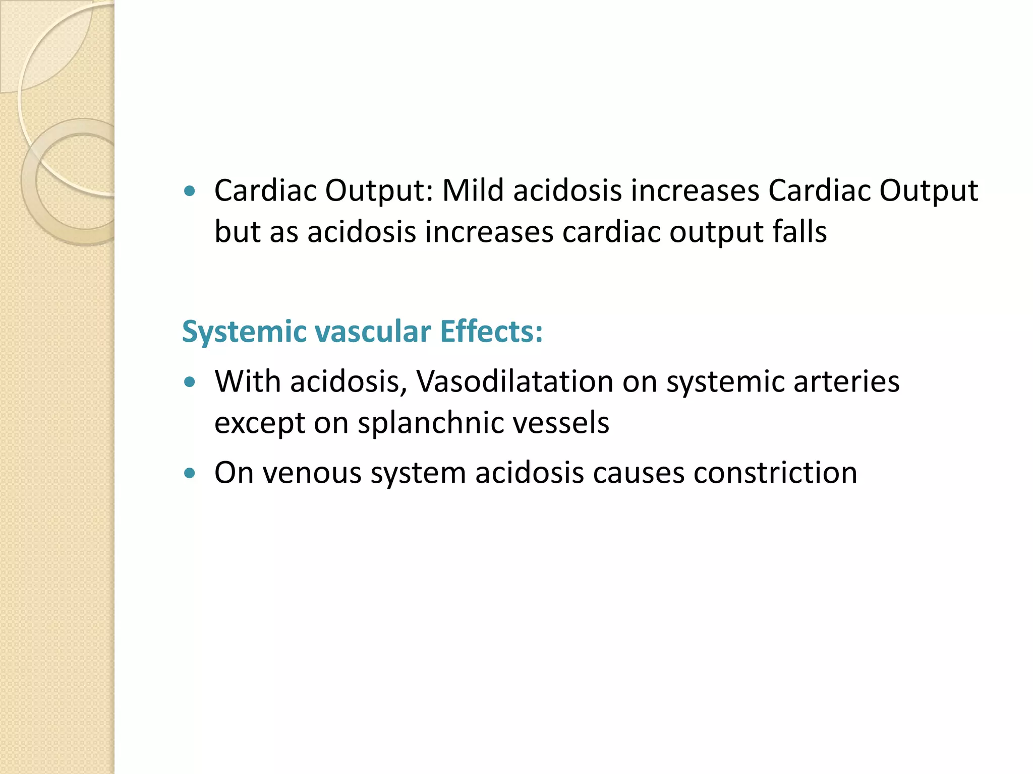  Cardiac Output: Mild acidosis increases Cardiac Output
but as acidosis increases cardiac output falls
Systemic vascular Effects:
 With acidosis, Vasodilatation on systemic arteries
except on splanchnic vessels
 On venous system acidosis causes constriction
 