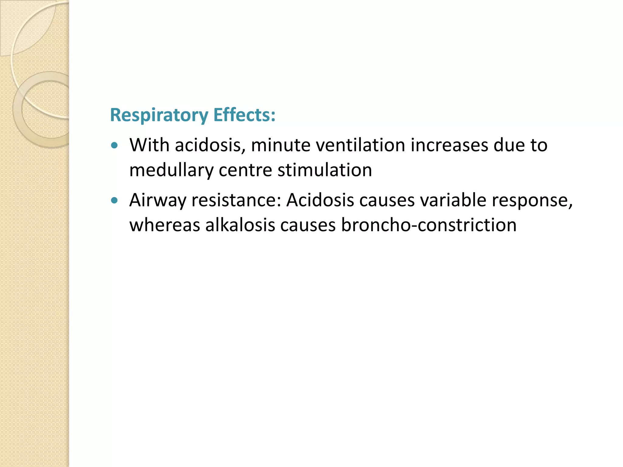 Respiratory Effects:
 With acidosis, minute ventilation increases due to
medullary centre stimulation
 Airway resistance: Acidosis causes variable response,
whereas alkalosis causes broncho-constriction
 