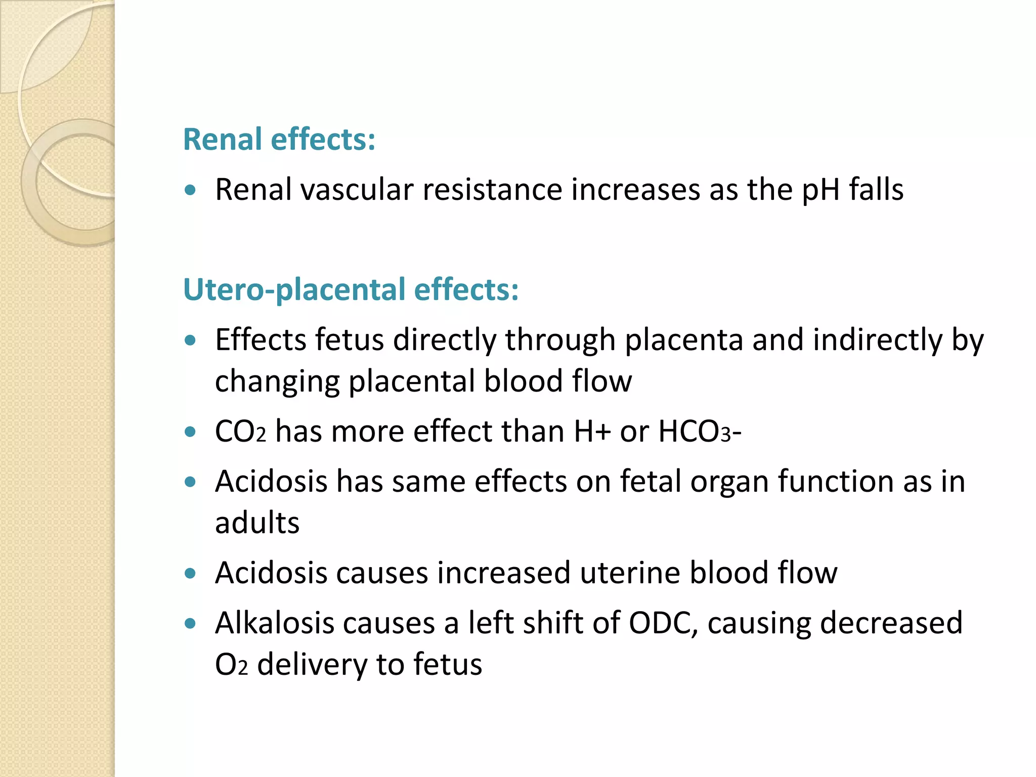 Renal effects:
 Renal vascular resistance increases as the pH falls
Utero-placental effects:
 Effects fetus directly through placenta and indirectly by
changing placental blood flow
 CO2 has more effect than H+ or HCO3-
 Acidosis has same effects on fetal organ function as in
adults
 Acidosis causes increased uterine blood flow
 Alkalosis causes a left shift of ODC, causing decreased
O2 delivery to fetus
 