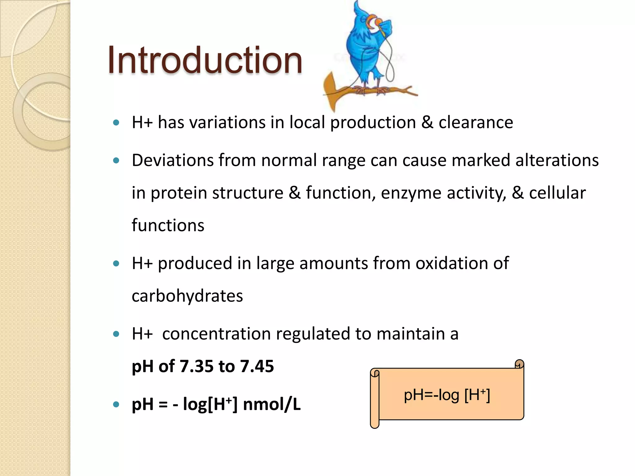 Introduction
 H+ has variations in local production & clearance
 Deviations from normal range can cause marked alterations
in protein structure & function, enzyme activity, & cellular
functions
 H+ produced in large amounts from oxidation of
carbohydrates
 H+ concentration regulated to maintain a
pH of 7.35 to 7.45
 pH = - log[H+] nmol/L
pH=-log [H+]
 