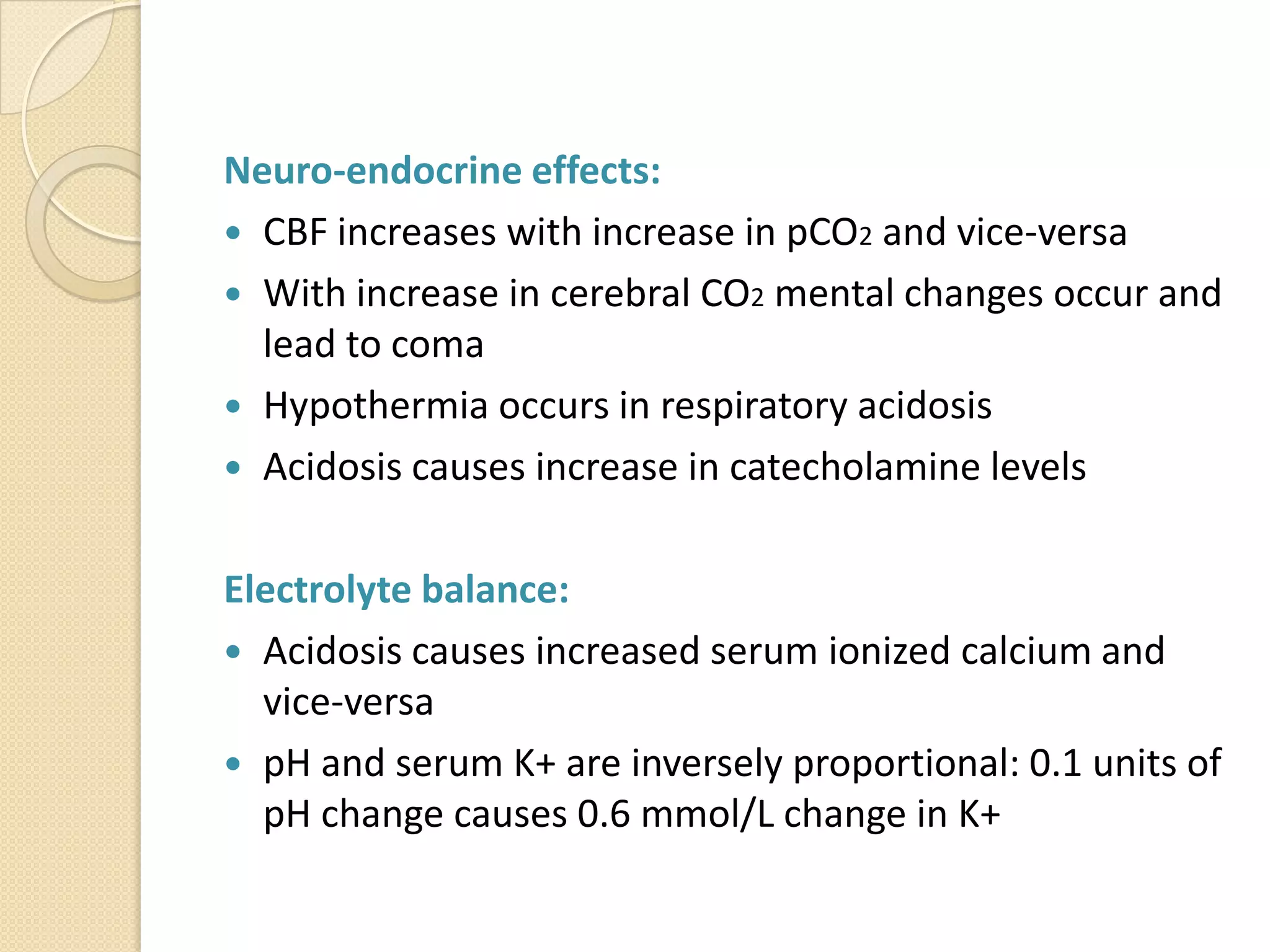 Neuro-endocrine effects:
 CBF increases with increase in pCO2 and vice-versa
 With increase in cerebral CO2 mental changes occur and
lead to coma
 Hypothermia occurs in respiratory acidosis
 Acidosis causes increase in catecholamine levels
Electrolyte balance:
 Acidosis causes increased serum ionized calcium and
vice-versa
 pH and serum K+ are inversely proportional: 0.1 units of
pH change causes 0.6 mmol/L change in K+
 