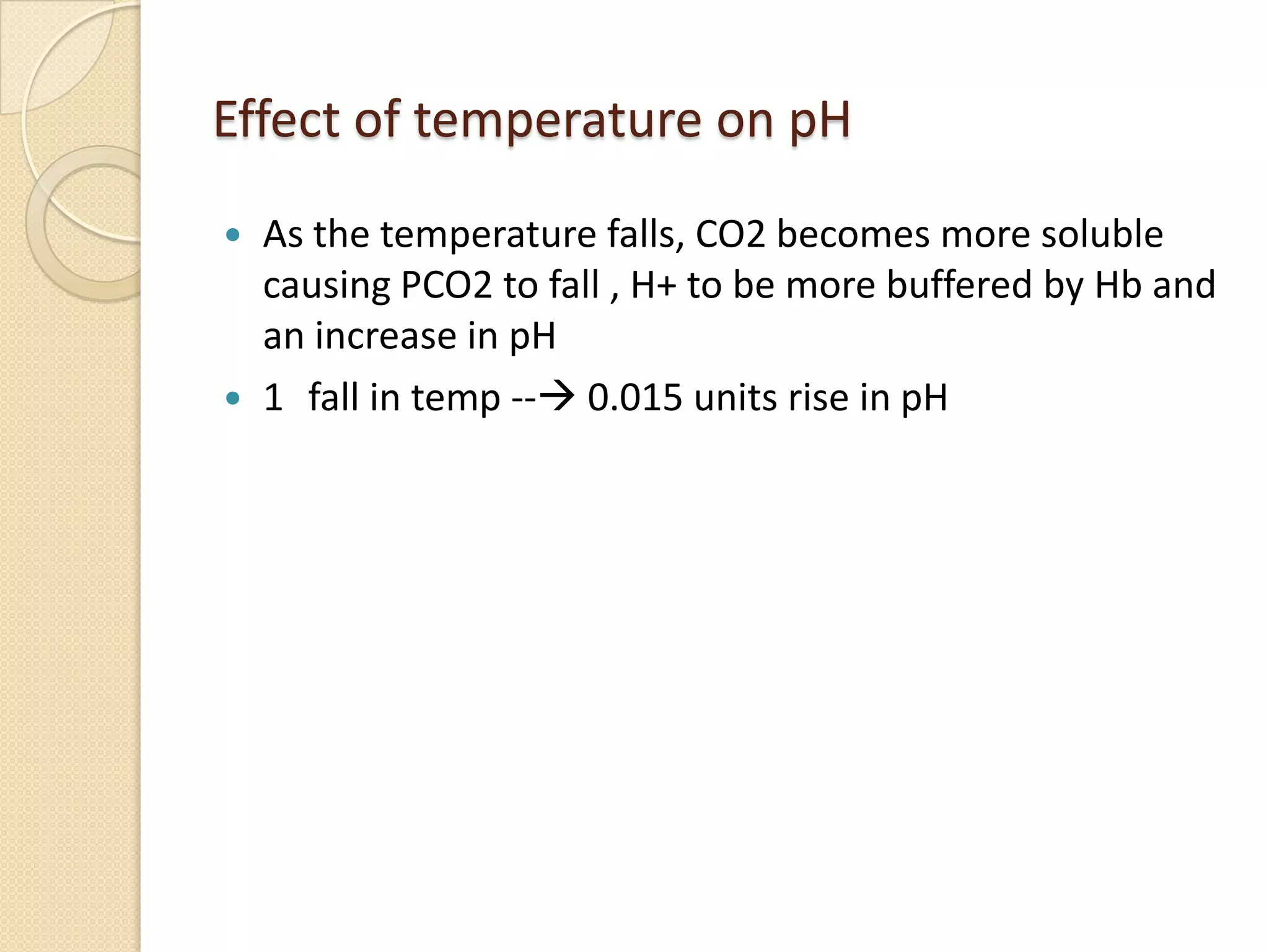 Effect of temperature on pH
 As the temperature falls, CO2 becomes more soluble
causing PCO2 to fall , H+ to be more buffered by Hb and
an increase in pH
 1 fall in temp -- 0.015 units rise in pH
 