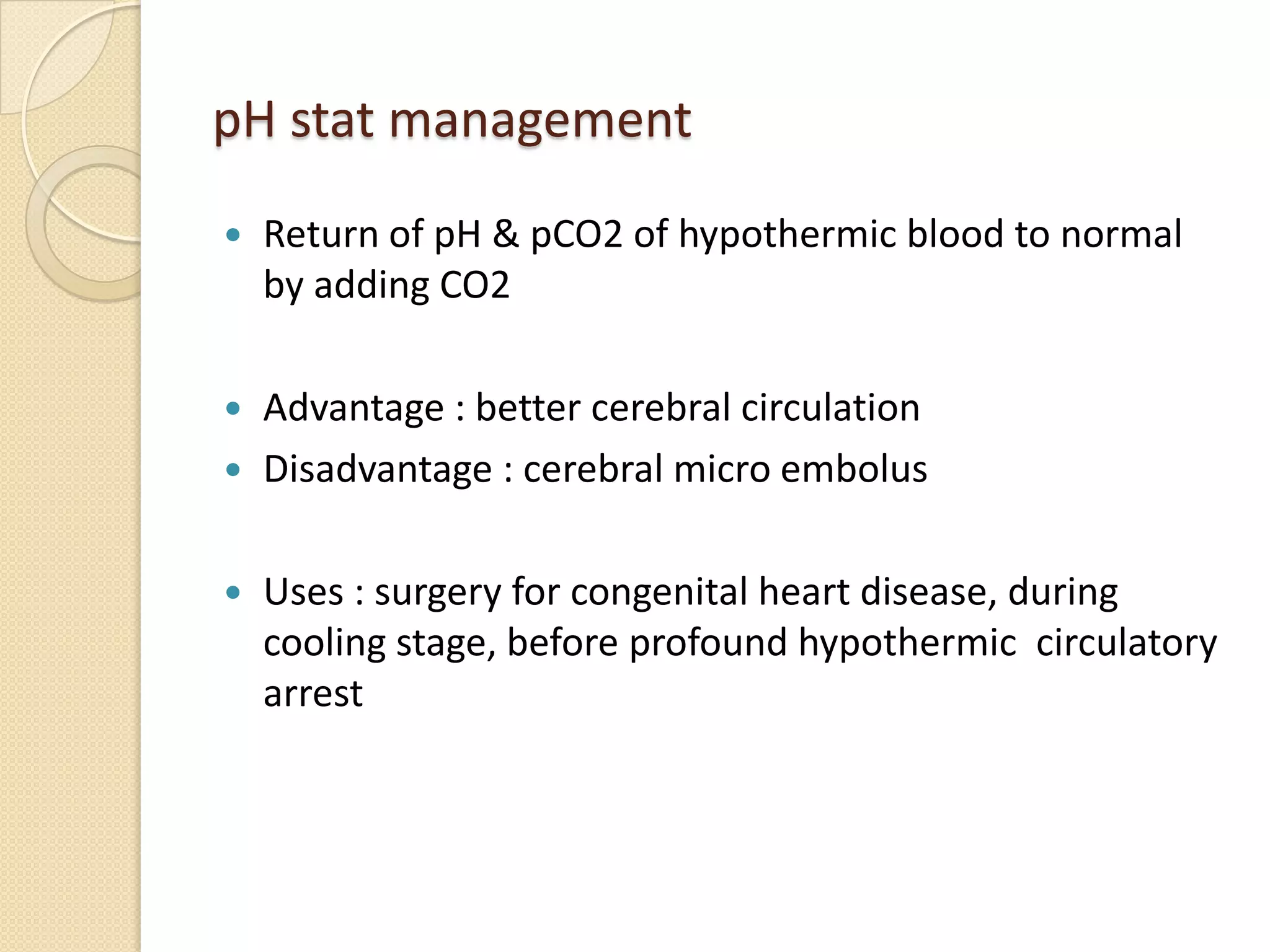 pH stat management
 Return of pH & pCO2 of hypothermic blood to normal
by adding CO2
 Advantage : better cerebral circulation
 Disadvantage : cerebral micro embolus
 Uses : surgery for congenital heart disease, during
cooling stage, before profound hypothermic circulatory
arrest
 