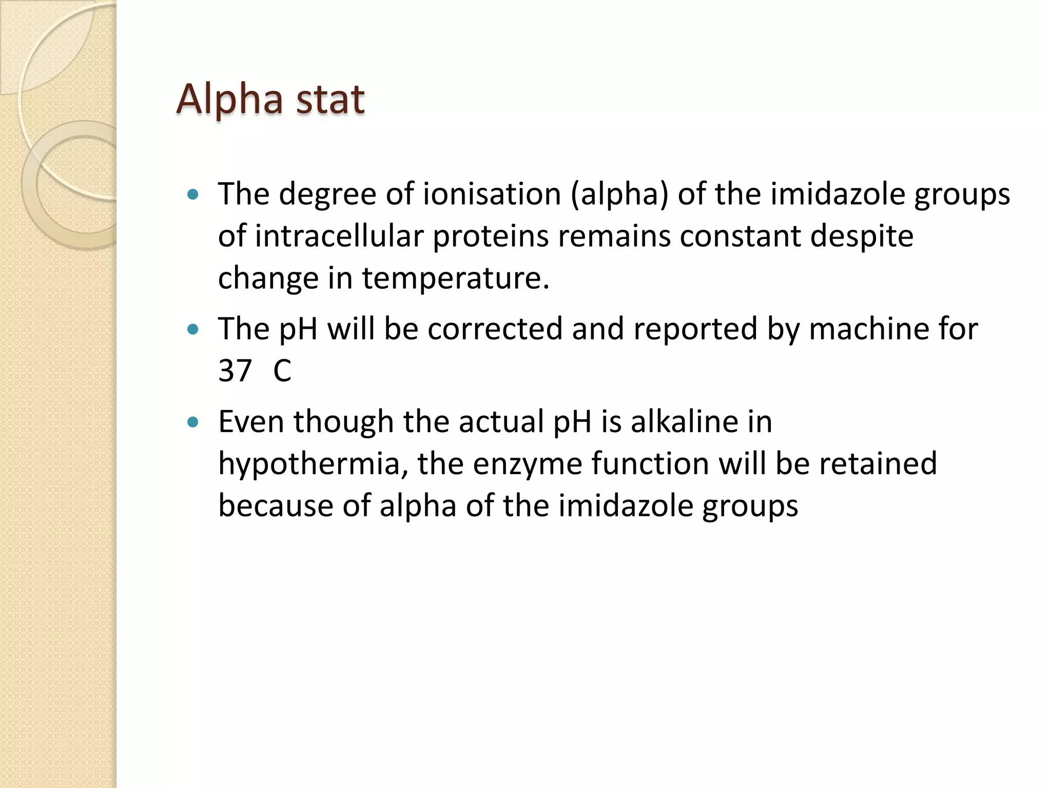  The degree of ionisation (alpha) of the imidazole groups
of intracellular proteins remains constant despite
change in temperature.
 The pH will be corrected and reported by machine for
37 C
 Even though the actual pH is alkaline in
hypothermia, the enzyme function will be retained
because of alpha of the imidazole groups
Alpha stat
 