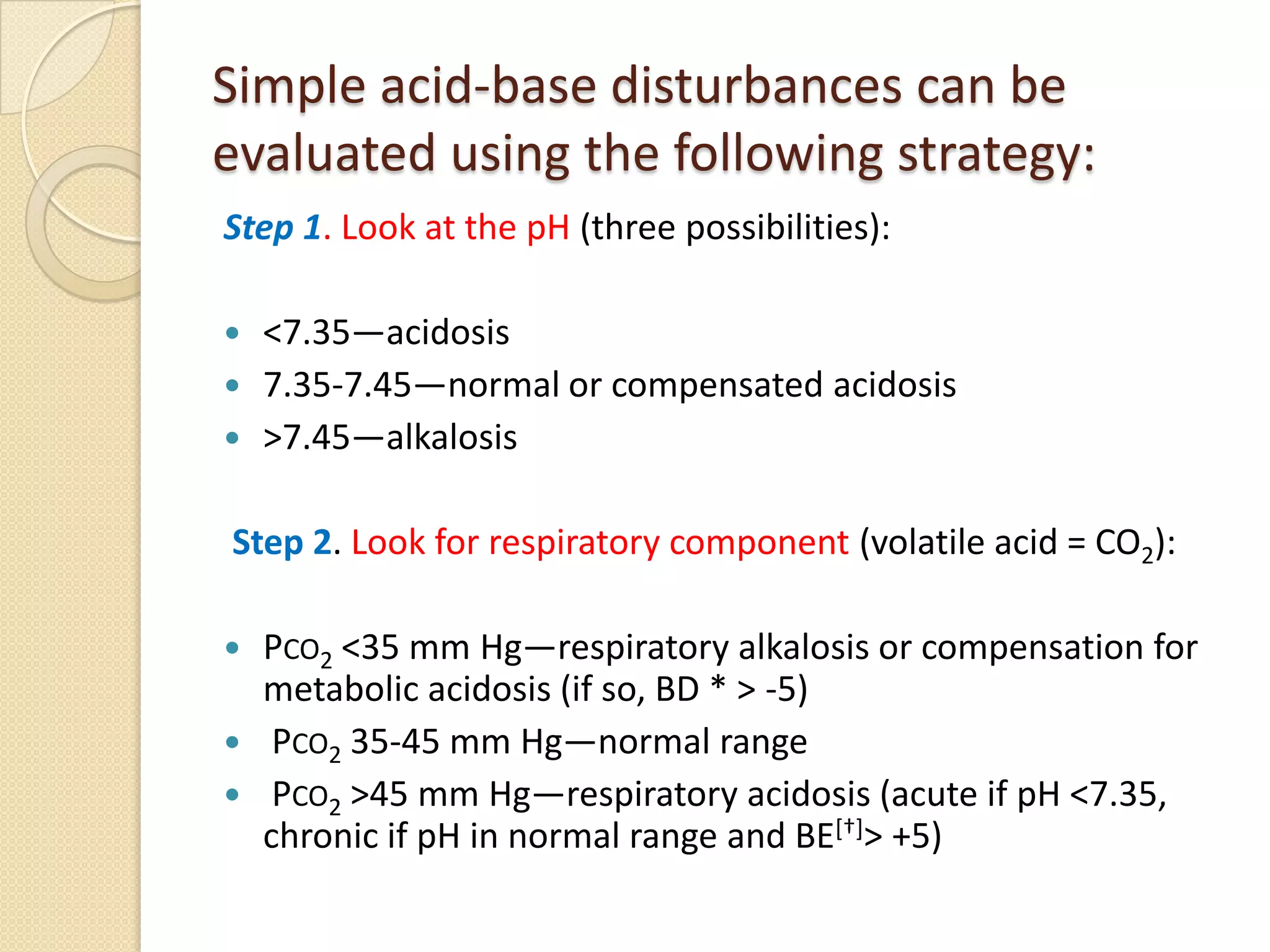 Simple acid-base disturbances can be
evaluated using the following strategy:
Step 1. Look at the pH (three possibilities):
 <7.35—acidosis
 7.35-7.45—normal or compensated acidosis
 >7.45—alkalosis
Step 2. Look for respiratory component (volatile acid = CO2):
 PCO2 <35 mm Hg—respiratory alkalosis or compensation for
metabolic acidosis (if so, BD * > -5)
 PCO2 35-45 mm Hg—normal range
 PCO2 >45 mm Hg—respiratory acidosis (acute if pH <7.35,
chronic if pH in normal range and BE[†]> +5)
 