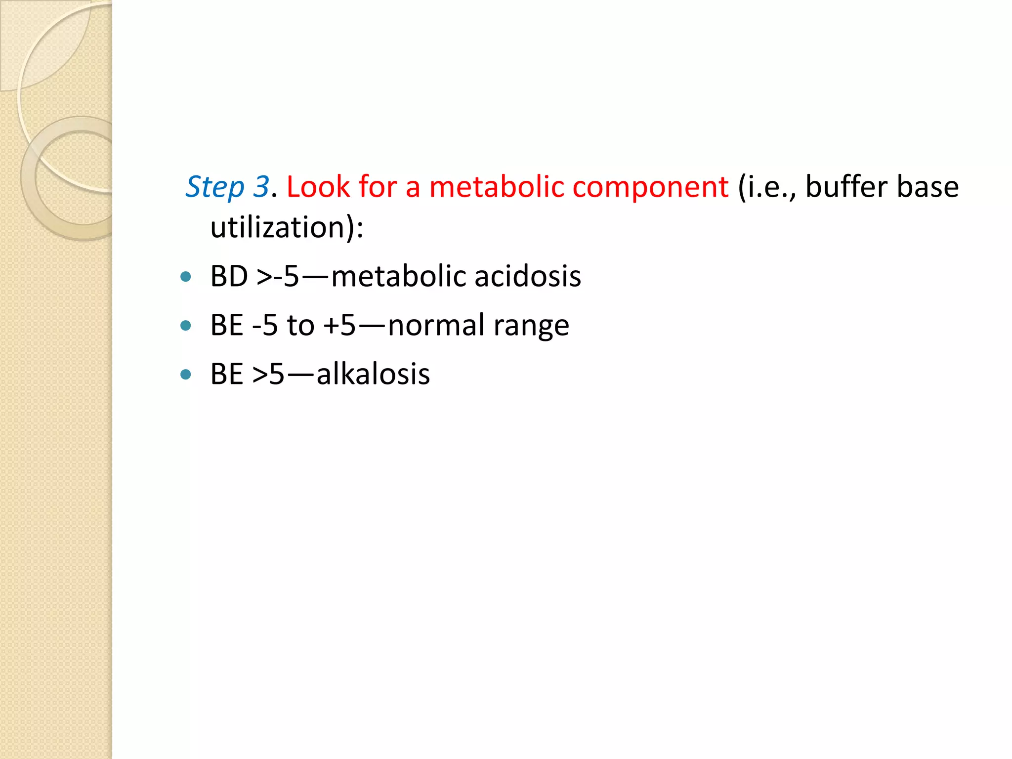 Step 3. Look for a metabolic component (i.e., buffer base
utilization):
 BD >-5—metabolic acidosis
 BE -5 to +5—normal range
 BE >5—alkalosis
 