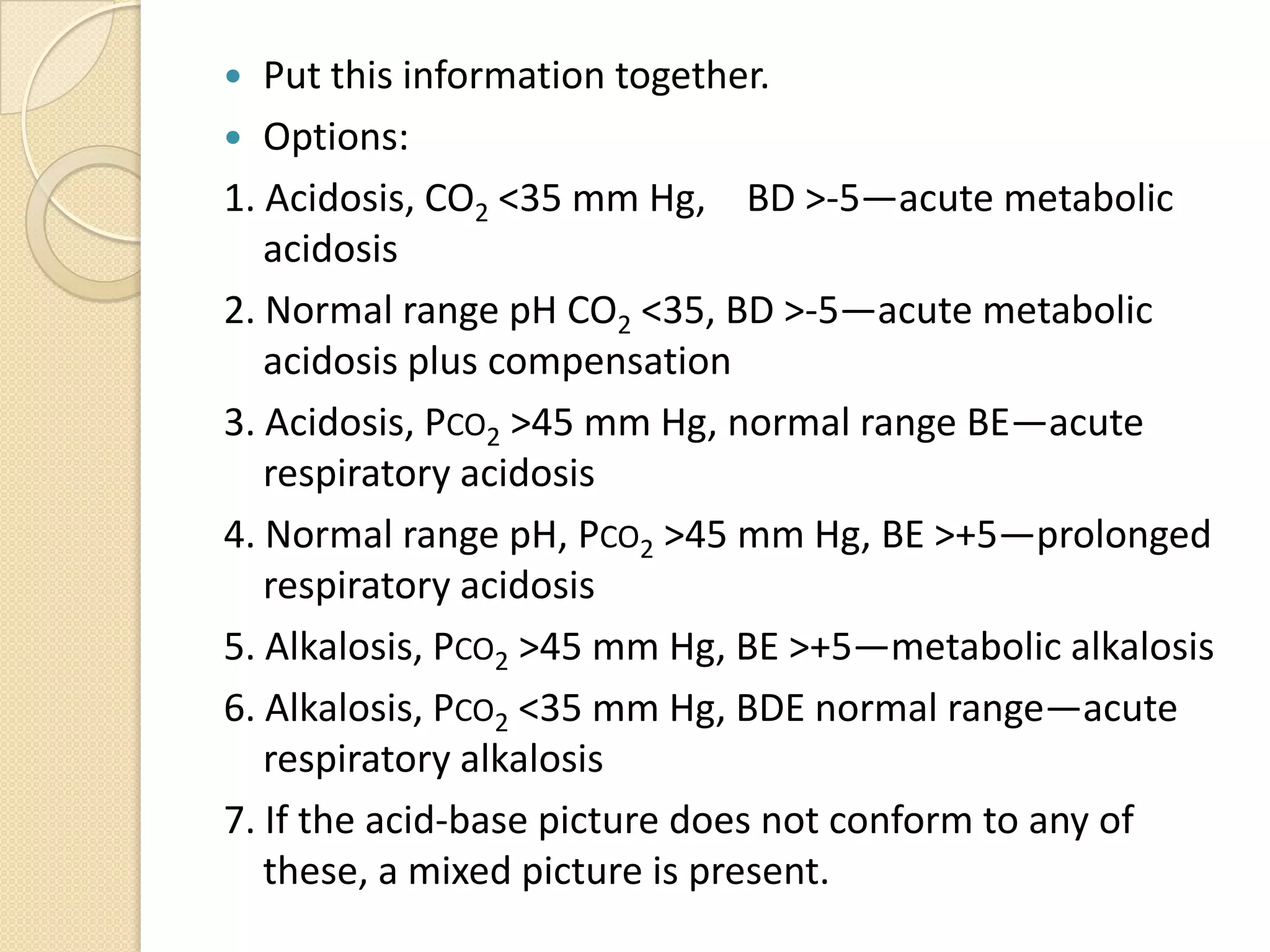  Put this information together.
 Options:
1. Acidosis, CO2 <35 mm Hg, BD >-5—acute metabolic
acidosis
2. Normal range pH CO2 <35, BD >-5—acute metabolic
acidosis plus compensation
3. Acidosis, PCO2 >45 mm Hg, normal range BE—acute
respiratory acidosis
4. Normal range pH, PCO2 >45 mm Hg, BE >+5—prolonged
respiratory acidosis
5. Alkalosis, PCO2 >45 mm Hg, BE >+5—metabolic alkalosis
6. Alkalosis, PCO2 <35 mm Hg, BDE normal range—acute
respiratory alkalosis
7. If the acid-base picture does not conform to any of
these, a mixed picture is present.
 
