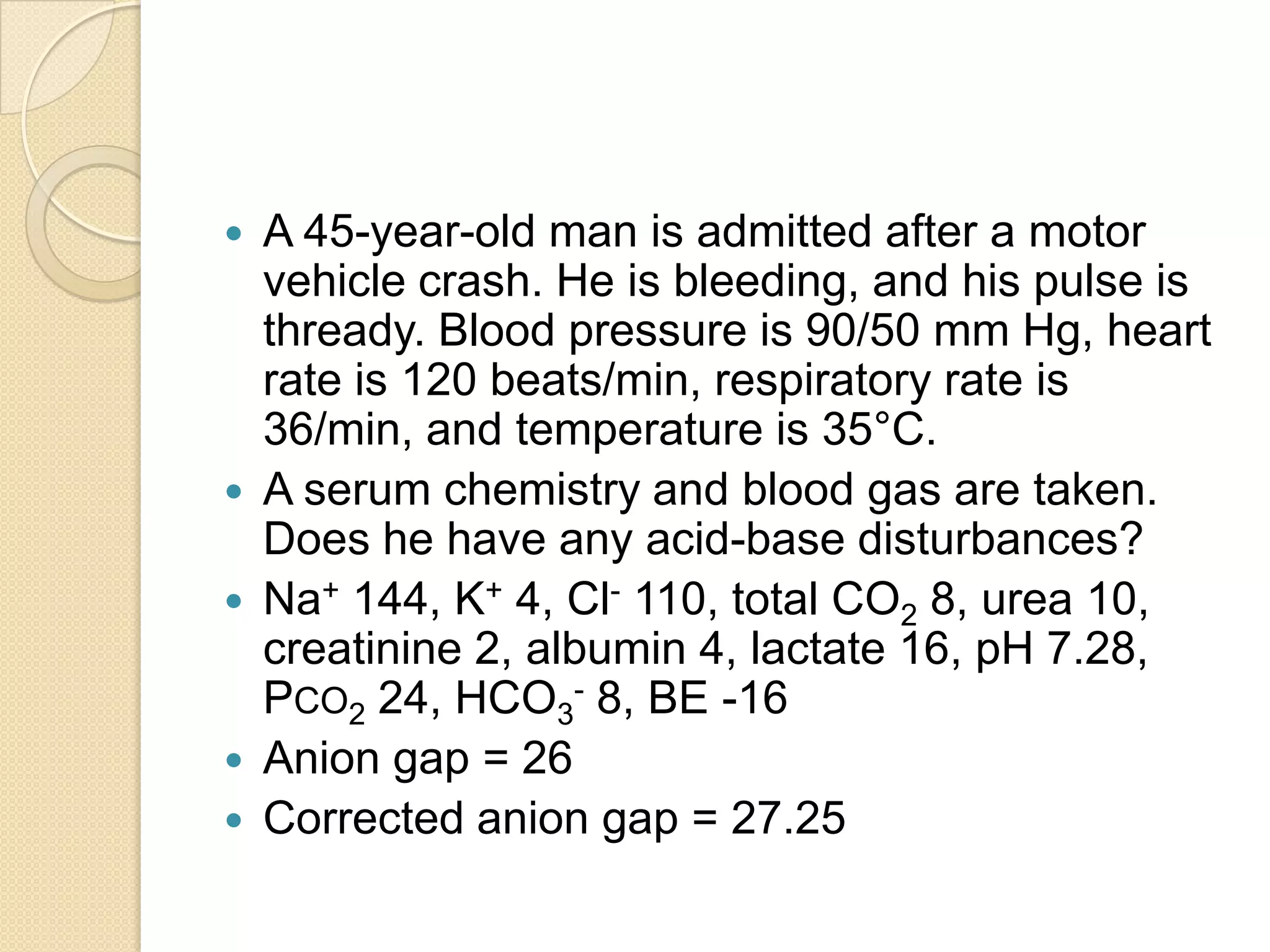  A 45-year-old man is admitted after a motor
vehicle crash. He is bleeding, and his pulse is
thready. Blood pressure is 90/50 mm Hg, heart
rate is 120 beats/min, respiratory rate is
36/min, and temperature is 35°C.
 A serum chemistry and blood gas are taken.
Does he have any acid-base disturbances?
 Na+ 144, K+ 4, Cl- 110, total CO2 8, urea 10,
creatinine 2, albumin 4, lactate 16, pH 7.28,
PCO2 24, HCO3
- 8, BE -16
 Anion gap = 26
 Corrected anion gap = 27.25
 