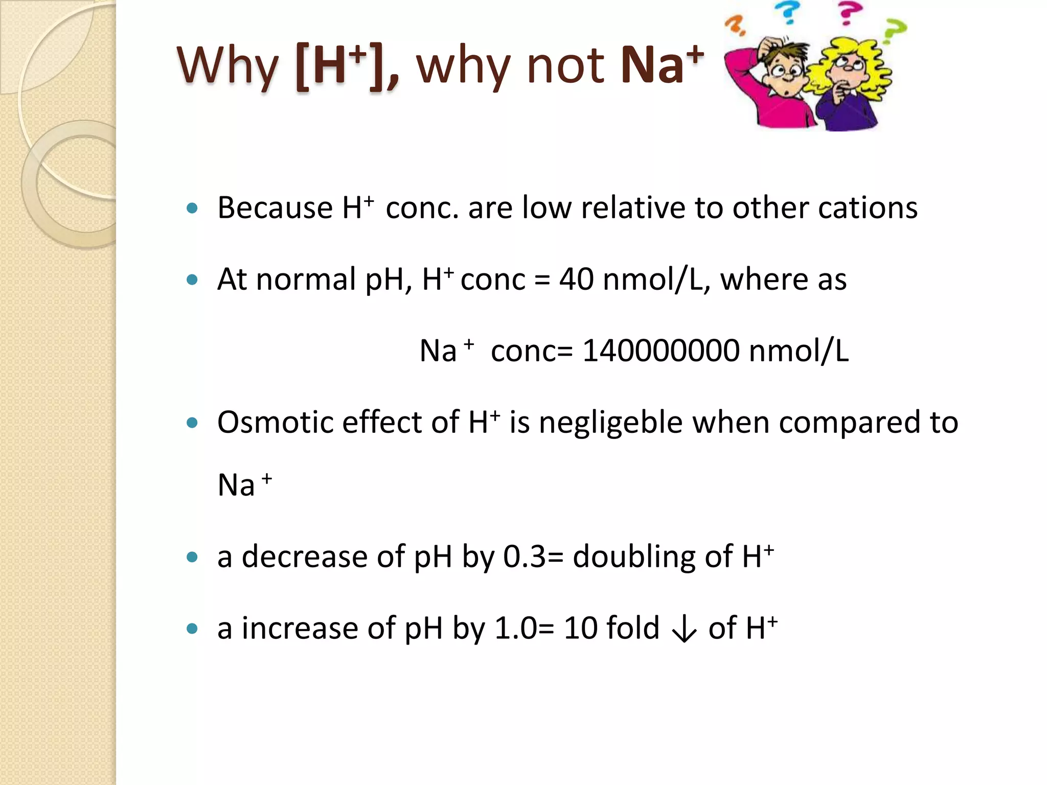 Why [H+], why not Na+
 Because H+ conc. are low relative to other cations
 At normal pH, H+ conc = 40 nmol/L, where as
Na + conc= 140000000 nmol/L
 Osmotic effect of H+ is negligeble when compared to
Na+
 a decrease of pH by 0.3= doubling of H+
 a increase of pH by 1.0= 10 fold ↓ of H+
 
