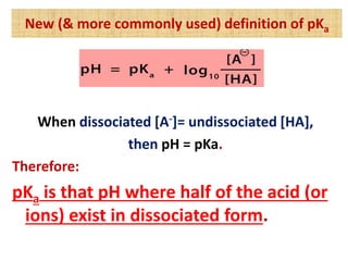 New (& more commonly used) definition of pKa
When dissociated [A-]= undissociated [HA],
then pH = pKa.
Therefore:
pKa is that pH where half of the acid (or
ions) exist in dissociated form.
 