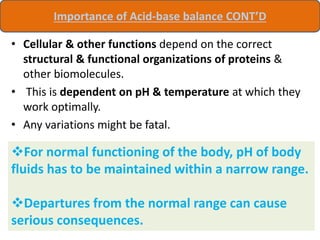 • Cellular & other functions depend on the correct
structural & functional organizations of proteins &
other biomolecules.
• This is dependent on pH & temperature at which they
work optimally.
• Any variations might be fatal.
Importance of Acid-base balance CONT’D
For normal functioning of the body, pH of body
fluids has to be maintained within a narrow range.
Departures from the normal range can cause
serious consequences.
 