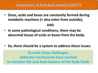 • Since, acids and bases are constantly formed during
metabolic reactions (+ also enter from outside),
AND
• In some pathological conditions, there may be
abnormal losses of acids or bases from the body.
• So, there should be a system to address these issues.
To meet these challenges,
elaborate mechanisms have evolved
to maintain the acid-base balance of the body fluids
Importance of Acid-base balance CONT’D
 