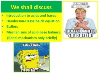 We shall discuss
• Introduction to acids and bases
• Henderson-Hasselbalch equation
• Buffers
• Mechanisms of acid-base balance
(Renal mechanism only briefly)
 