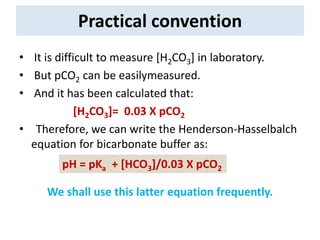 Practical convention
• It is difficult to measure [H2CO3] in laboratory.
• But pCO2 can be easilymeasured.
• And it has been calculated that:
[H2CO3]= 0.03 X pCO2
• Therefore, we can write the Henderson-Hasselbalch
equation for bicarbonate buffer as:
We shall use this latter equation frequently.
pH = pKa + [HCO3]/0.03 X pCO2
 
