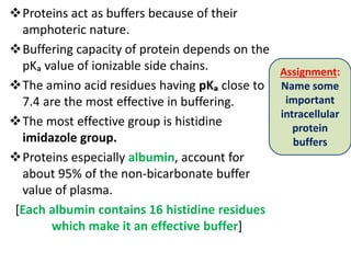 Proteins act as buffers because of their
amphoteric nature.
Buffering capacity of protein depends on the
pKₐ value of ionizable side chains.
The amino acid residues having pKₐ close to
7.4 are the most effective in buffering.
The most effective group is histidine
imidazole group.
Proteins especially albumin, account for
about 95% of the non-bicarbonate buffer
value of plasma.
[Each albumin contains 16 histidine residues
which make it an effective buffer]
Assignment:
Name some
important
intracellular
protein
buffers
 