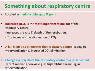 Something about respiratory centre
• Located in medulla oblongata & pons
• Increased pCO₂ is the most important stimulant of the
respiratory centre.
- Increases the rate & depth of the respiration.
- This increases the elimination of CO₂.
• A fall in pH also stimulates the respiratory centre leading to
hyperventillation & increased CO₂ elimination.
• Changes in pO₂ affect the respiratory centre to a lesser extent
(except marked anorexia e.g. at high altitude resulting in
hyperventillation).
 