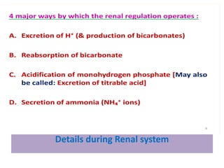 Details during Renal system
4 major ways by which the renal regulation operates :
A. Excretion of H⁺ (& production of bicarbonates)
B. Reabsorption of bicarbonate
C. Acidification of monohydrogen phosphate [May also
be called: Excretion of titrable acid]
D. Secretion of ammonia (NH₄⁺ ions)
8
 