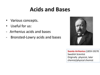 Acids and Bases
• Various concepts.
• Useful for us:
- Arrhenius acids and bases
- Bronsted-Lowry acids and bases
Svante Arrhenius (1859-19270
Swedish Scientist
Originally physicist, later
chemist/physical chemist
 