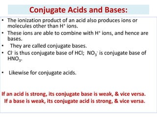 Conjugate Acids and Bases:
• The ionization product of an acid also produces ions or
molecules other than H+ ions.
• These ions are able to combine with H+ ions, and hence are
bases.
• They are called conjugate bases.
• Cl- is thus conjugate base of HCl; NO3
- is conjugate base of
HNO3.
• Likewise for conjugate acids.
If an acid is strong, its conjugate base is weak, & vice versa.
If a base is weak, its conjugate acid is strong, & vice versa.
 