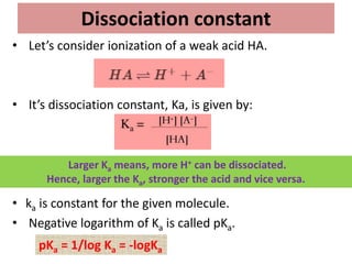 Dissociation constant
• Let’s consider ionization of a weak acid HA.
• It’s dissociation constant, Ka, is given by:
• ka is constant for the given molecule.
• Negative logarithm of Ka is called pKa.
Larger Ka means, more H+ can be dissociated.
Hence, larger the Ka, stronger the acid and vice versa.
pKa = 1/log Ka = -logKa
 