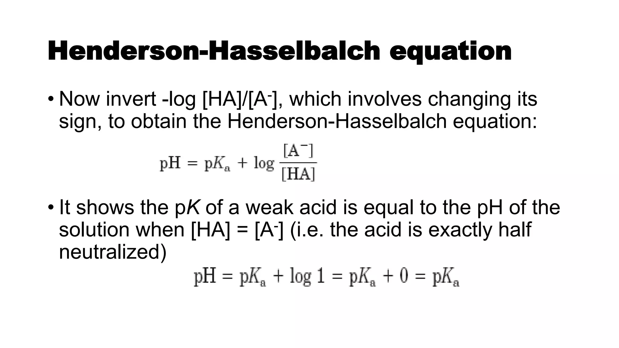 Henderson-Hasselbalch equation
• Now invert -log [HA]/[A-], which involves changing its
sign, to obtain the Henderson-Hasselbalch equation:
• It shows the pK of a weak acid is equal to the pH of the
solution when [HA] = [A-] (i.e. the acid is exactly half
neutralized)
 