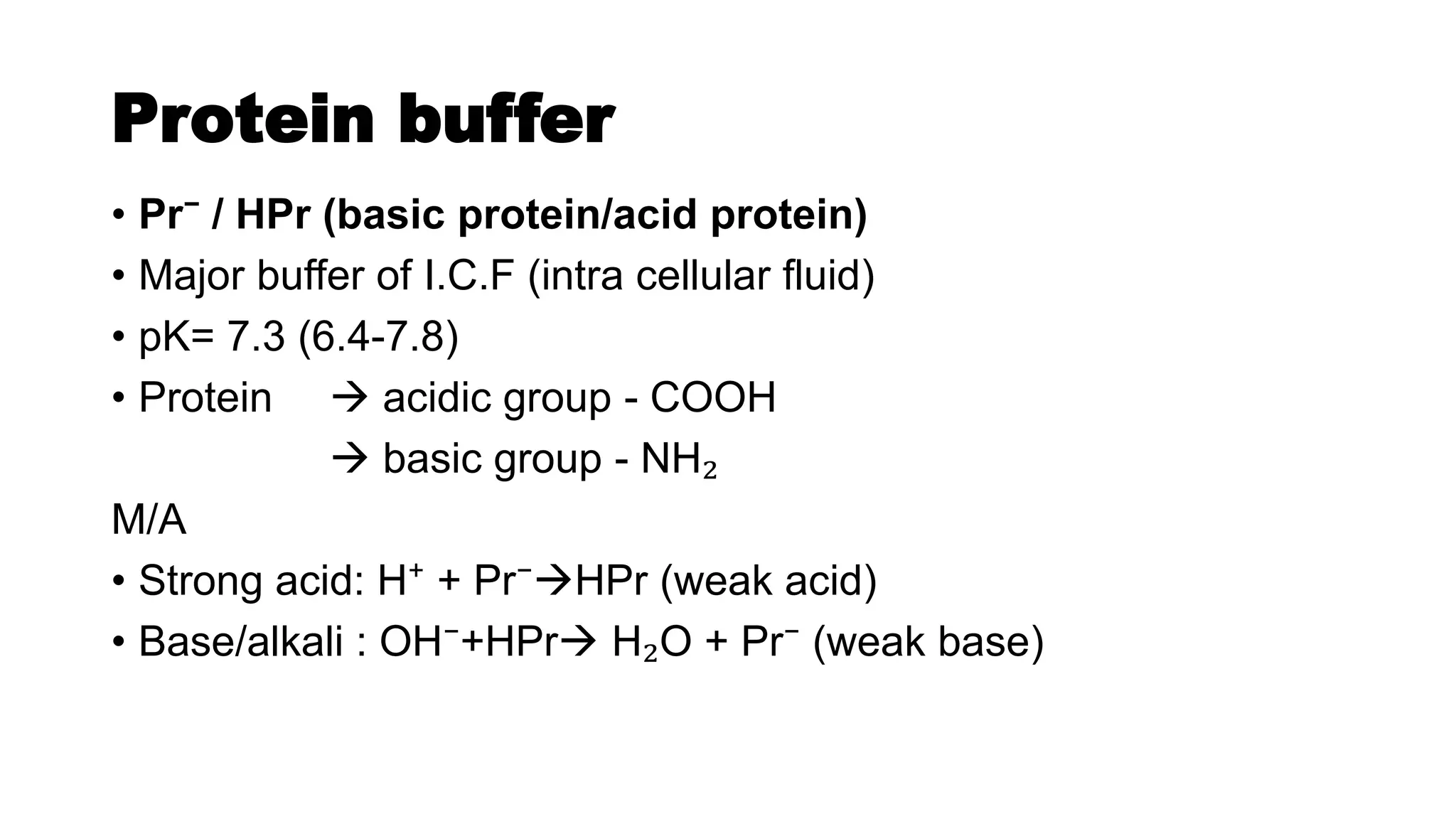 Protein buffer
• Pr⁻ / HPr (basic protein/acid protein)
• Major buffer of I.C.F (intra cellular fluid)
• pK= 7.3 (6.4-7.8)
• Protein  acidic group - COOH
 basic group - NH₂
M/A
• Strong acid: H⁺ + Pr⁻HPr (weak acid)
• Base/alkali : OH⁻+HPr H₂O + Pr⁻ (weak base)
 