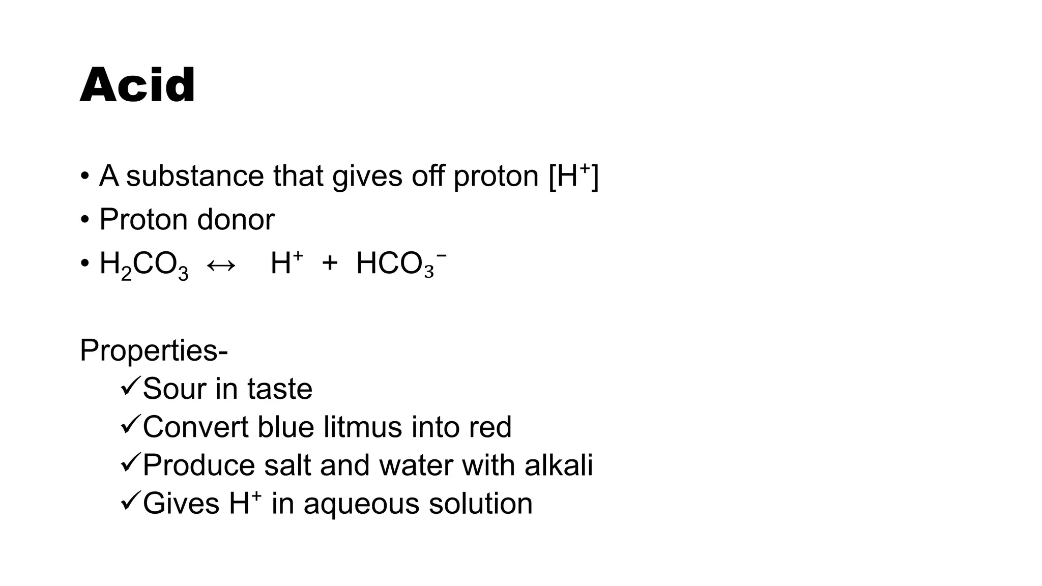Acid
• A substance that gives off proton [H⁺]
• Proton donor
• H2CO3 ↔ H⁺ + HCO₃⁻
Properties-
Sour in taste
Convert blue litmus into red
Produce salt and water with alkali
Gives H⁺ in aqueous solution
 