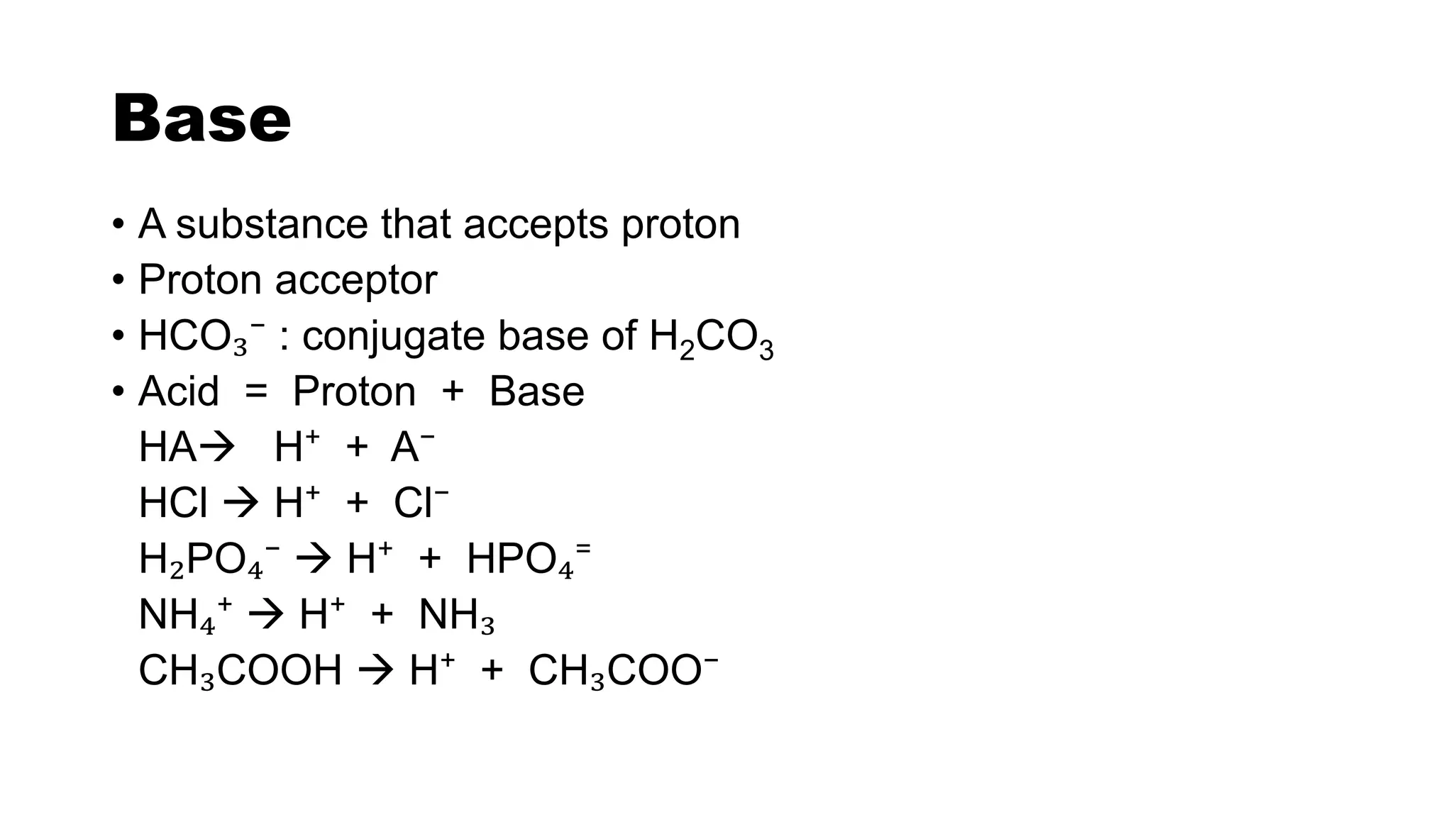 Base
• A substance that accepts proton
• Proton acceptor
• HCO₃⁻ : conjugate base of H2CO3
• Acid = Proton + Base
HA H⁺ + A⁻
HCl  H⁺ + Cl⁻
H₂PO₄⁻  H⁺ + HPO₄⁼
NH₄⁺  H⁺ + NH₃
CH₃COOH  H⁺ + CH₃COO⁻
 
