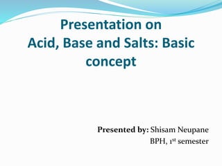 Presentation on
Acid, Base and Salts: Basic
concept
Presented by: Shisam Neupane
BPH, 1st semester
 