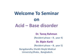 Welcome To Seminar
on
Acid – Base disorder
Dr. Tareq Rahman
(Resident phase – B , year 4)
Dr. Bipin Karki
(Resident phase – B , year 5)
Bangabandhu Sheikh Mujib Medical
University,Dhaka , Bangladesh.
 