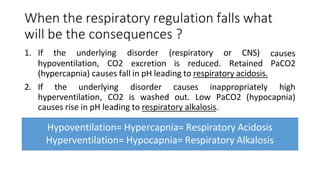 When the respiratory regulation falls what
will be the consequences ?
hypoventilation, CO2
1. If the underlying disorder (respiratory or CNS)
excretion is reduced. Retained
causes
PaCO2
(hypercapnia) causes fall in pH leading to respiratory acidosis.
2. If the underlying disorder causes inappropriately high
hyperventilation, CO2 is washed out. Low PaCO2 (hypocapnia)
causes rise in pH leading to respiratory alkalosis.
Hypoventilation= Hypercapnia= Respiratory Acidosis
Hyperventilation= Hypocapnia= Respiratory Alkalosis
 