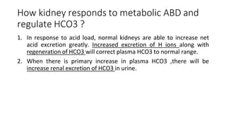 How kidney responds to metabolic ABD and
regulate HCO3 ?
1. In response to acid load, normal kidneys are able to increase net
acid excretion greatly. Increased excretion of H ions along with
regeneration of HCO3 will correct plasma HCO3 to normal range.
2. When there is primary increase in plasma HCO3 ,there will be
increase renal excretion of HCO3 in urine.
 