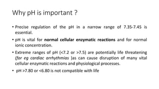 Why pH is important ?
• Precise regulation of the pH in a narrow range of 7.35-7.45 is
essential.
• pH is vital for normal cellular enzymatic reactions and for normal
ionic concentration.
• Extreme ranges of pH (<7.2 or >7.5) are potentially life threatening
(for eg cardiac arrhythmias )as can cause disruption of many vital
cellular enzymatic reactions and physiological processes.
• pH >7.80 or <6.80 is not compatible with life
 