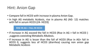 Hint: Anion Gap
• Compare fall in HCO3 with increase in plasma Anion Gap.
• In high AG metabolic Acidosis, rise in plasma AG (AG- 12) matches
with fall in serum HCO3 (24- HCO3)
• If increase in AG exceed the fall in HCO3 (Rise in AG > fall in HCO3 )
,suggests coexisting Metabolic Alkalosis.
• If increase in AG is lesser than the fall of HCO3 (Rise in AG< fall in
HCO3 0, suggests loss of HCO3 (diarrhea) causing non anion gap
Metabolic Acidosis
RISE IN AG = FALL IN HCO3
 