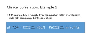 Clinical correlation: Example 1
• A 15 year old boy is brought from examination hall in apprehensive
state with complain of tightness of chest.
pH 7.54 HCO3 21 mEq/L PaCO2 21 mm of hg
 