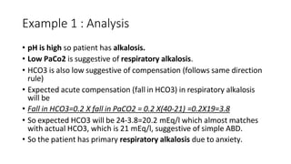 Example 1 : Analysis
• pH is high so patient has alkalosis.
• Low PaCo2 is suggestive of respiratory alkalosis.
• HCO3 is also low suggestive of compensation (follows same direction
rule)
• Expected acute compensation (fall in HCO3) in respiratory alkalosis
will be
• Fall in HCO3=0.2 X fall in PaCO2 = 0.2 X(40-21) =0.2X19=3.8
• So expected HCO3 will be 24-3.8=20.2 mEq/l which almost matches
with actual HCO3, which is 21 mEq/l, suggestive of simple ABD.
• So the patient has primary respiratory alkalosis due to anxiety.
 