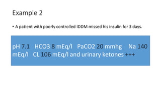 Example 2
• A patient with poorly controlled IDDM missed his insulin for 3 days.
pH 7.1
mEq/l
HCO3 8 mEq/l PaCO2 20 mmhg Na 140
CL 106 mEq/l and urinary ketones +++
 