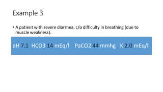 Example 3
• A patient with severe diarrhea, c/o difficulty in breathing (due to
muscle weakness).
pH 7.1 HCO3 14 mEq/l PaCO2 44 mmhg K 2.0 mEq/l
 