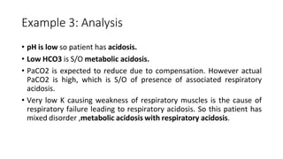 Example 3: Analysis
• pH is low so patient has acidosis.
• Low HCO3 is S/O metabolic acidosis.
• PaCO2 is expected to reduce due to compensation. However actual
PaCO2 is high, which is S/O of presence of associated respiratory
acidosis.
• Very low K causing weakness of respiratory muscles is the cause of
respiratory failure leading to respiratory acidosis. So this patient has
mixed disorder ,metabolic acidosis with respiratory acidosis.
 