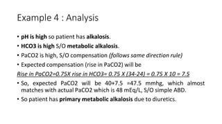 Example 4 : Analysis
• pH is high so patient has alkalosis.
• HCO3 is high S/O metabolic alkalosis.
• PaCO2 is high, S/O compensation (follows same direction rule)
• Expected compensation (rise in PaCO2) will be
Rise in PaCO2=0.75X rise in HCO3= 0.75 X (34-24) = 0.75 X 10 = 7.5
• So, expected PaCO2 will be 40+7.5 =47.5 mmhg, which almost
matches with actual PaCO2 which is 48 mEq/L, S/O simple ABD.
• So patient has primary metabolic alkalosis due to diuretics.
 